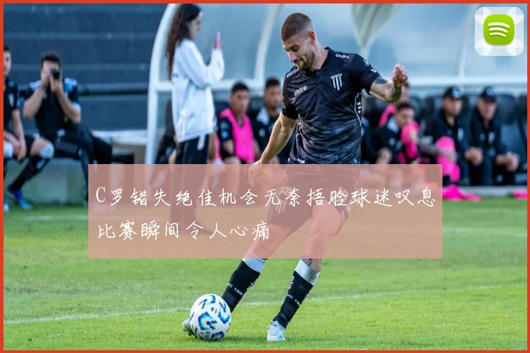 C罗错失绝佳机会无奈捂脸球迷叹息比赛瞬间令人心痛