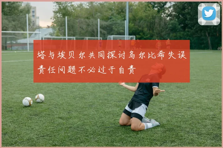塔与埃贝尔共同探讨乌尔比希失误责任问题不必过于自责