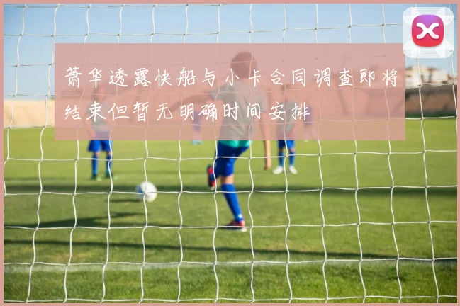 萧华透露快船与小卡合同调查即将结束但暂无明确时间安排