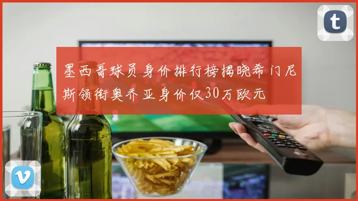 墨西哥球员身价排行榜揭晓希门尼斯领衔奥乔亚身价仅30万欧元