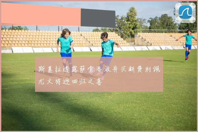 斯基拉透露萨索洛放弃买断费利佩尤文将迎回归之喜