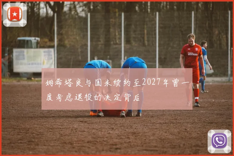 姆希塔良与国米续约至2027年曾一度考虑退役的决定背后