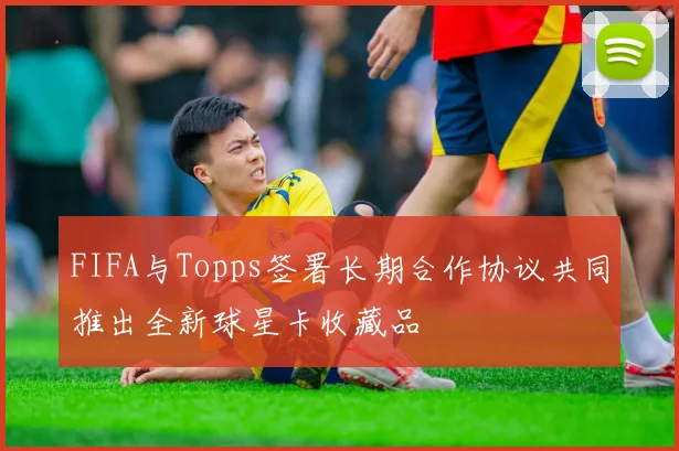 FIFA与Topps签署长期合作协议共同推出全新球星卡收藏品