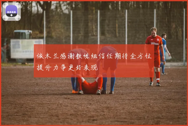 依木兰感谢教练组信任期待全方位提升力争更好表现