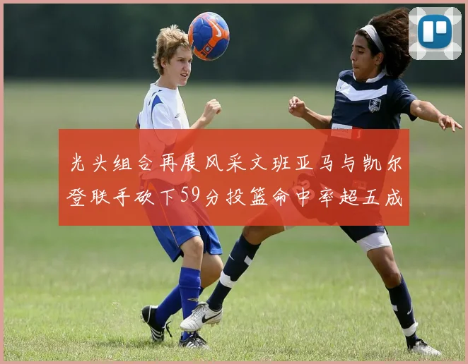 光头组合再展风采文班亚马与凯尔登联手砍下59分投篮命中率超五成