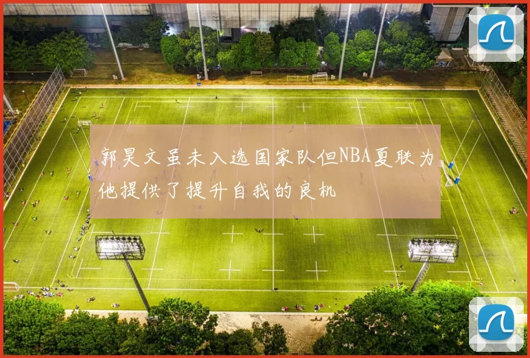 郭昊文虽未入选国家队但NBA夏联为他提供了提升自我的良机