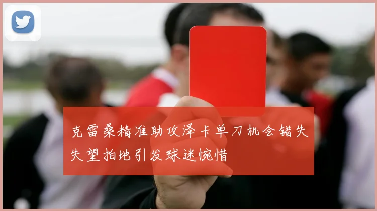 克雷桑精准助攻泽卡单刀机会错失失望拍地引发球迷惋惜