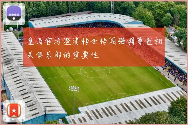 皇马官方澄清转会传闻强调尊重相关俱乐部的重要性