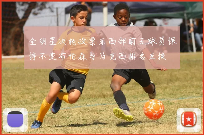 全明星次轮投票东西部前五球员保持不变布伦森与马克西排名互换