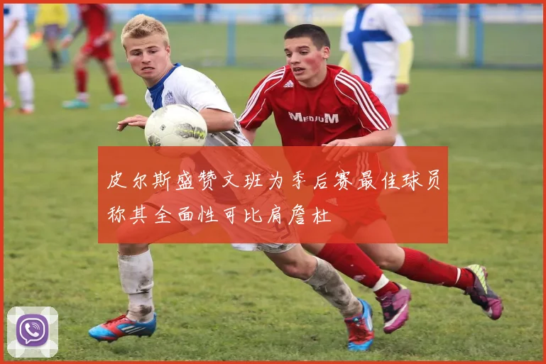 皮尔斯盛赞文班为季后赛最佳球员称其全面性可比肩詹杜