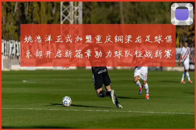 姚浩洋正式加盟重庆铜梁龙足球俱乐部开启新篇章助力球队征战新赛季