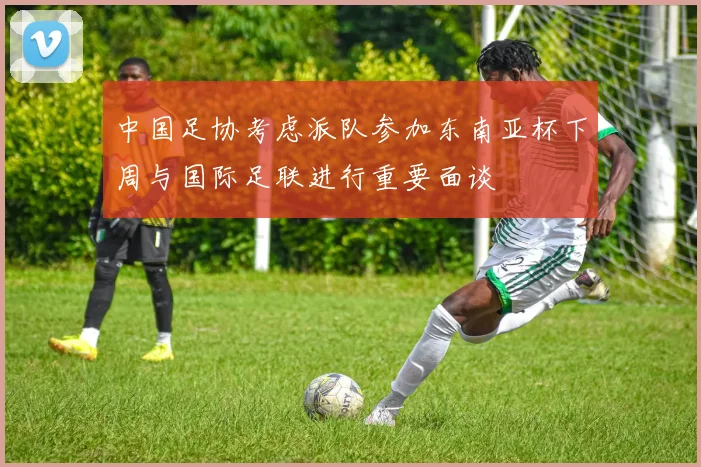 中国足协考虑派队参加东南亚杯下周与国际足联进行重要面谈